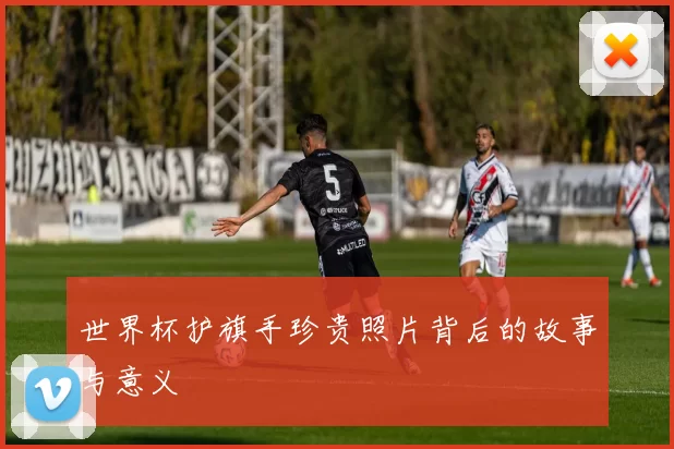 世界杯护旗手珍贵照片背后的故事与意义