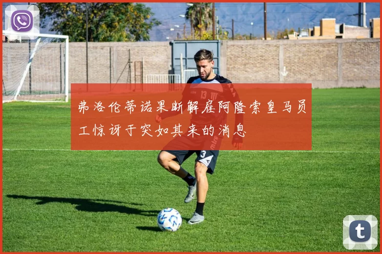 弗洛伦蒂诺果断解雇阿隆索皇马员工惊讶于突如其来的消息