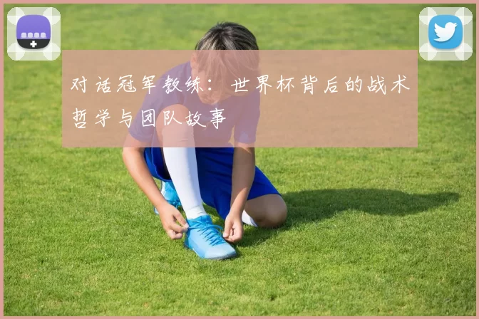 对话冠军教练:世界杯背后的战术哲学与团队故事
