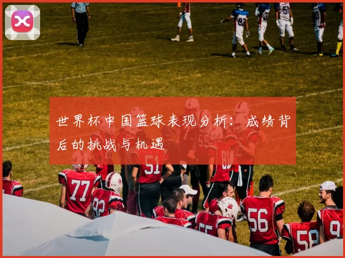 世界杯中国篮球表现分析:成绩背后的挑战与机遇