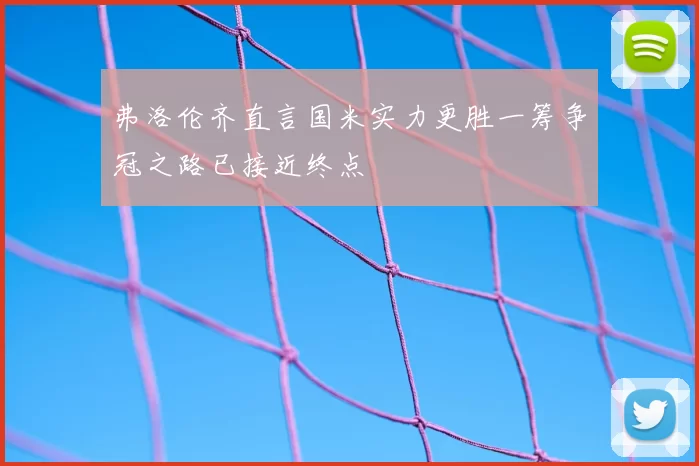 弗洛伦齐直言国米实力更胜一筹争冠之路已接近终点