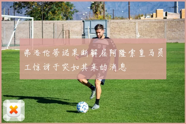 弗洛伦蒂诺果断解雇阿隆索皇马员工惊讶于突如其来的消息
