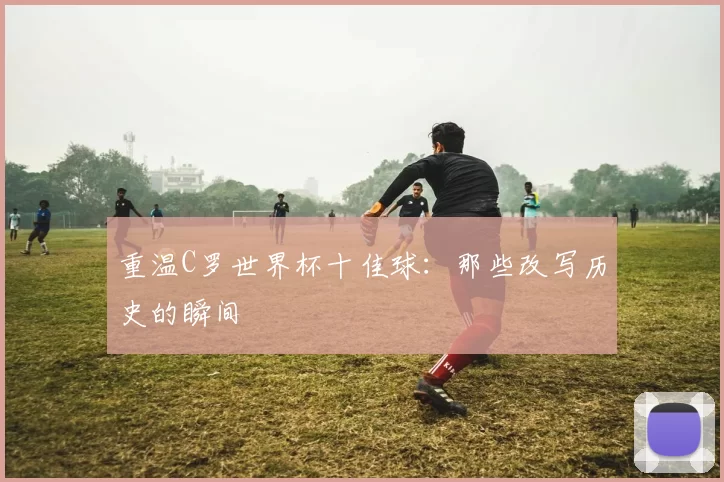 重温C罗世界杯十佳球:那些改写历史的瞬间