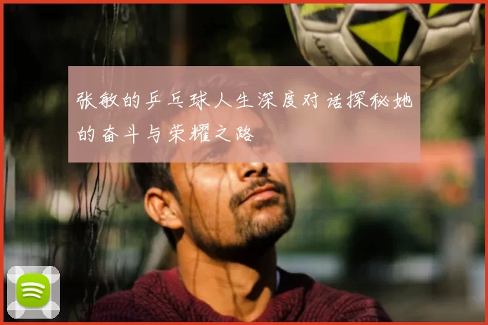 张敏的乒乓球人生深度对话探秘她的奋斗与荣耀之路