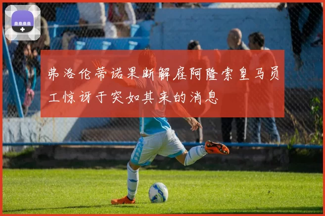 弗洛伦蒂诺果断解雇阿隆索皇马员工惊讶于突如其来的消息