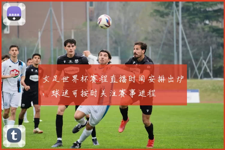女足世界杯赛程直播时间安排出炉，球迷可按时关注赛事进程