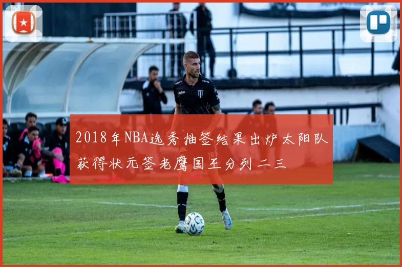 2018年NBA选秀抽签结果出炉太阳队获得状元签老鹰国王分列二三