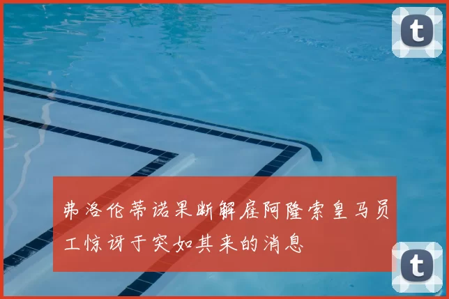弗洛伦蒂诺果断解雇阿隆索皇马员工惊讶于突如其来的消息