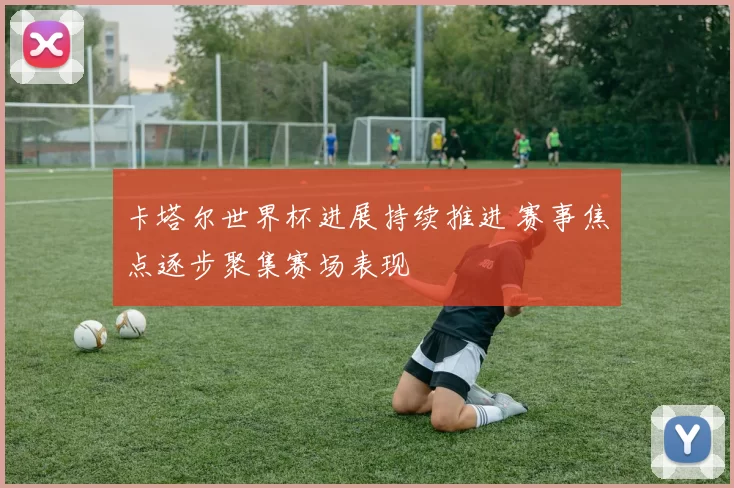 卡塔尔世界杯进展持续推进 赛事焦点逐步聚集赛场表现