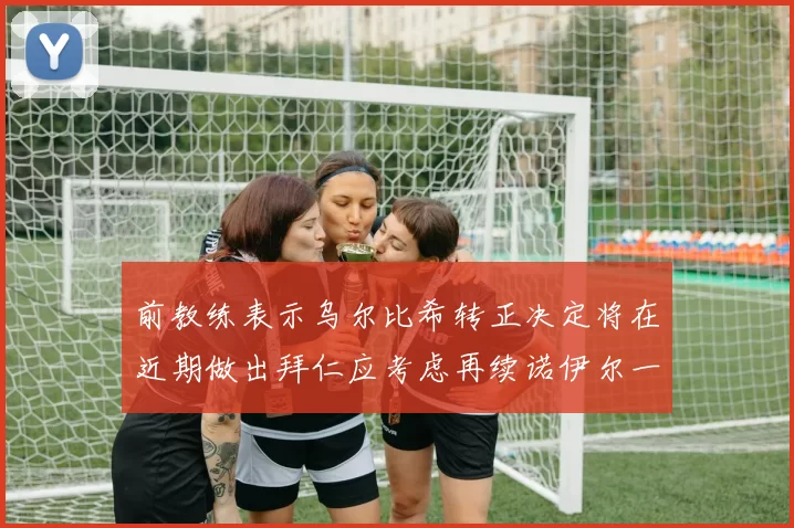 前教练表示乌尔比希转正决定将在近期做出拜仁应考虑再续诺伊尔一年合同