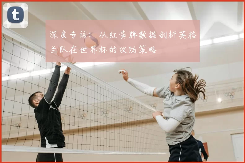 深度专访:从红黄牌数据剖析英格兰队在世界杯的攻防策略