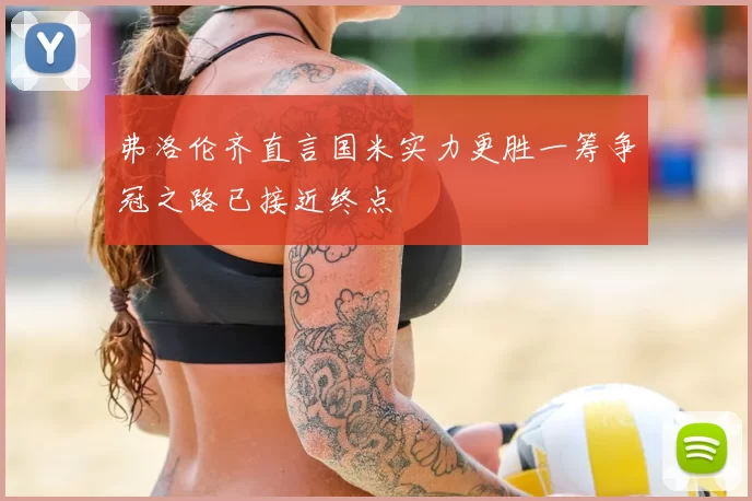弗洛伦齐直言国米实力更胜一筹争冠之路已接近终点