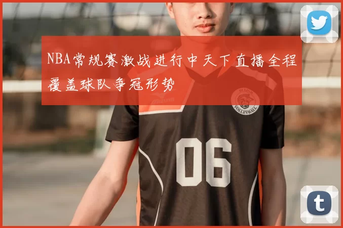NBA常规赛激战进行中天下直播全程覆盖球队争冠形势
