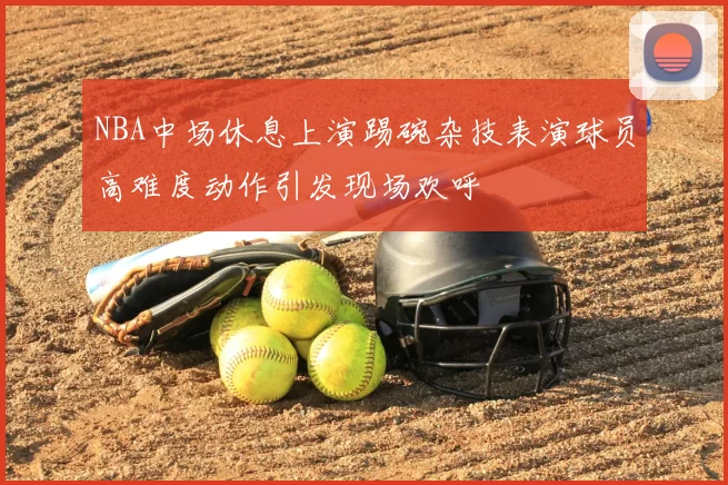 NBA中场休息上演踢碗杂技表演球员高难度动作引发现场欢呼