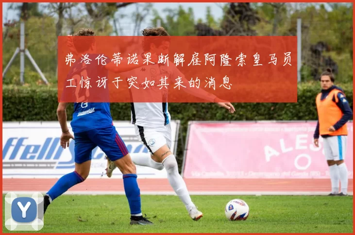 弗洛伦蒂诺果断解雇阿隆索皇马员工惊讶于突如其来的消息