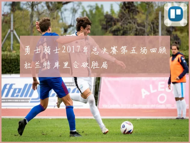 勇士骑士2017年总决赛第五场回顾杜兰特库里合砍胜局