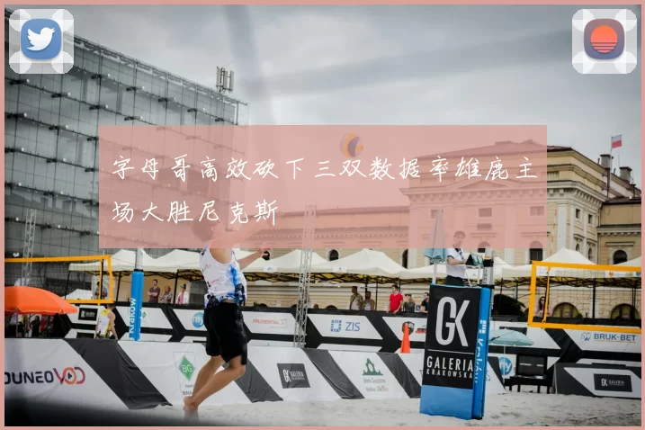 字母哥高效砍下三双数据率雄鹿主场大胜尼克斯
