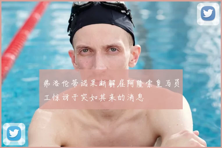 弗洛伦蒂诺果断解雇阿隆索皇马员工惊讶于突如其来的消息