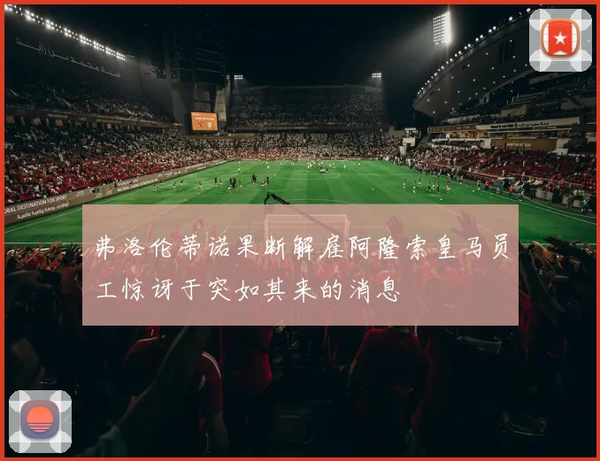 弗洛伦蒂诺果断解雇阿隆索皇马员工惊讶于突如其来的消息